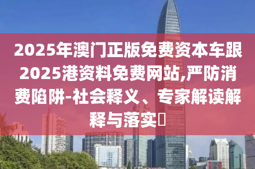 2025年澳門正版免費(fèi)資本車跟2025港資料免費(fèi)網(wǎng)站,嚴(yán)防消費(fèi)陷阱-社會釋義、專家解讀解釋與落實(shí)?