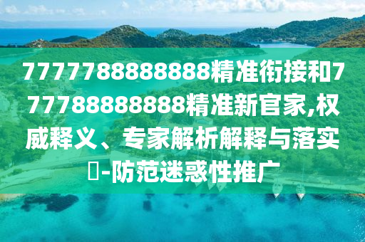7777788888888精準(zhǔn)銜接和777788888888精準(zhǔn)新官家,權(quán)威釋義、專家解析解釋與落實?-防范迷惑性推廣