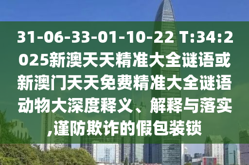 31-06-33-01-10-22 T:34:2025新澳天天精準大全謎語或新澳門天天免費精準大全謎語動物大深度釋義、解釋與落實,謹防欺詐的假包裝鎖