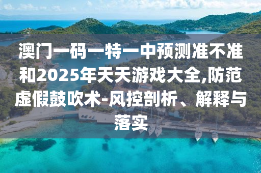 澳門一碼一特一中預(yù)測準(zhǔn)不準(zhǔn)和2025年天天游戲大全,防范虛假鼓吹術(shù)-風(fēng)控剖析、解釋與落實