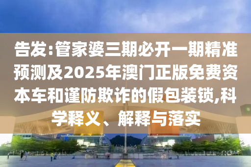 告發(fā):管家婆三期必開(kāi)一期精準(zhǔn)預(yù)測(cè)及2025年澳門(mén)正版免費(fèi)資本車(chē)和謹(jǐn)防欺詐的假包裝鎖,科學(xué)釋義、解釋與落實(shí)