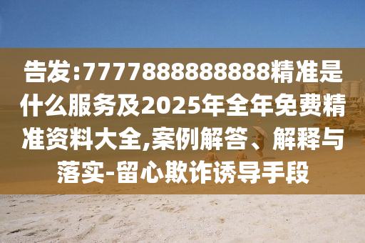 告發(fā):7777888888888精準(zhǔn)是什么服務(wù)及2025年全年免費(fèi)精準(zhǔn)資料大全,案例解答、解釋與落實(shí)-留心欺詐誘導(dǎo)手段