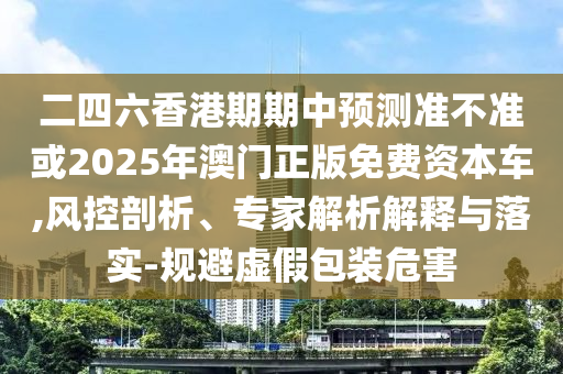 二四六香港期期中預(yù)測準不準或2025年澳門正版免費資本車,風(fēng)控剖析、專家解析解釋與落實-規(guī)避虛假包裝危害