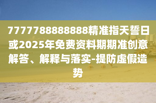 7777788888888精準(zhǔn)指天誓日或2025年免費(fèi)資料期期準(zhǔn)創(chuàng)意解答、解釋與落實(shí)-提防虛假造勢(shì)