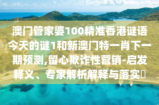 澳門管家婆100精準(zhǔn)香港謎語(yǔ)今天的謎1和新澳門特一肖下一期預(yù)測(cè),留心欺詐性營(yíng)銷-啟發(fā)釋義、專家解析解釋與落實(shí)?