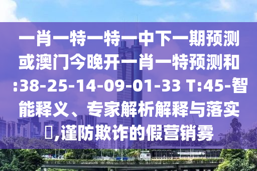 一肖一特一特一中下一期預(yù)測(cè)或澳門今晚開一肖一特預(yù)測(cè)和:38-25-14-09-01-33 T:45-智能釋義、專家解析解釋與落實(shí)?,謹(jǐn)防欺詐的假營(yíng)銷霧